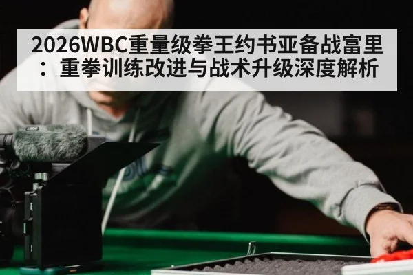 2026WBC重量级拳王约书亚备战富里：重拳训练改进与战术升级深度解析（jiuyouhui）