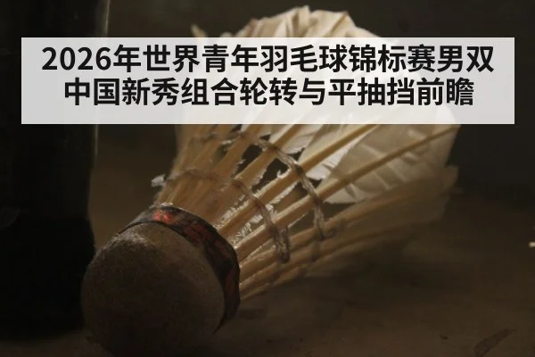 2026年世界青年羽毛球锦标赛男双中国新秀组合轮转与平抽挡前瞻